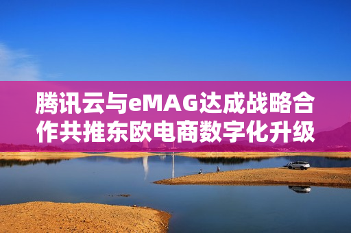 腾讯云与eMAG达成战略合作共推东欧电商数字化升级