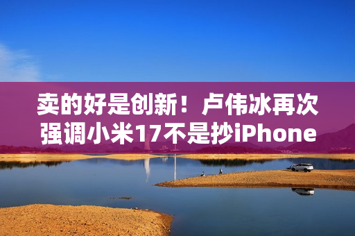卖的好是创新！卢伟冰再次强调小米17不是抄iPhone 今年1200万用户成米粉