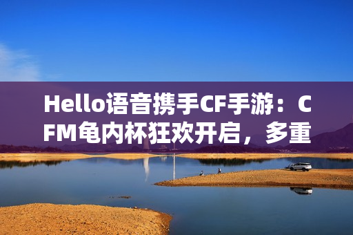 Hello语音携手CF手游：CFM龟内杯狂欢开启，多重好礼伴你热血冲锋