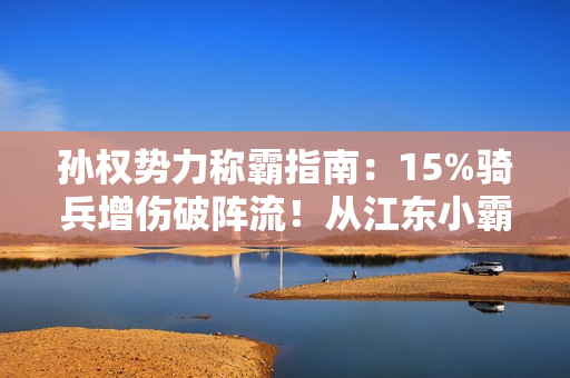 孙权势力称霸指南：15%骑兵增伤破阵流！从江东小霸王到问鼎中原