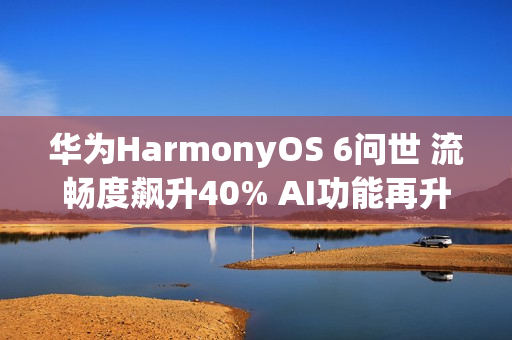 华为HarmonyOS 6问世 流畅度飙升40% AI功能再升级