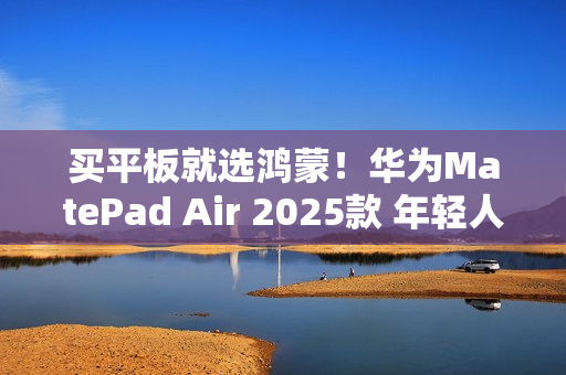 买平板就选鸿蒙！华为MatePad Air 2025款 年轻人的潮流生产力搭档