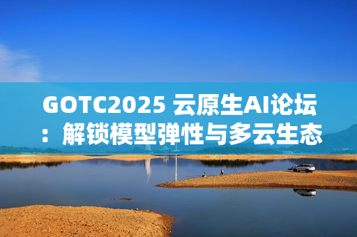 GOTC2025 云原生AI论坛：解锁模型弹性与多云生态新路径