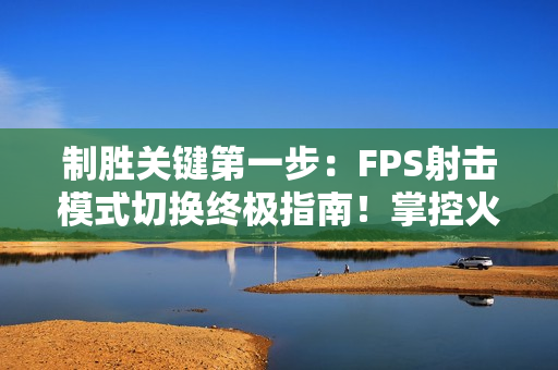 制胜关键第一步：FPS射击模式切换终极指南！掌控火力节奏主宰战场