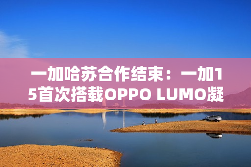 一加哈苏合作结束：一加15首次搭载OPPO LUMO凝光影像