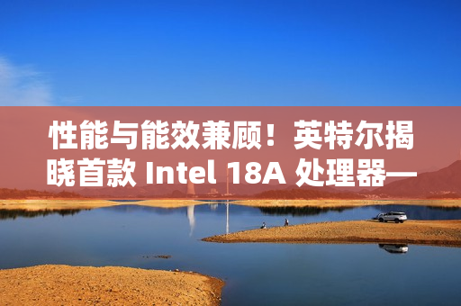性能与能效兼顾！英特尔揭晓首款 Intel 18A 处理器——Panther Lake 的架构