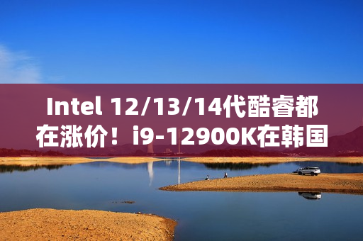 Intel 12/13/14代酷睿都在涨价！i9-12900K在韩国疯涨30%