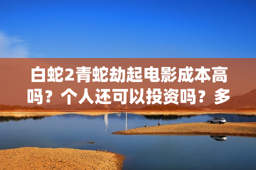 白蛇2青蛇劫起电影成本高吗？个人还可以投资吗？多少起投呢？(白蛇2青蛇劫起上映时间)