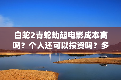 白蛇2青蛇劫起电影成本高吗？个人还可以投资吗？多少起投呢？(白蛇2青蛇劫起免费观看完整版普通话)