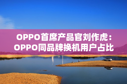 OPPO首席产品官刘作虎：OPPO同品牌换机用户占比达45%，位列安卓第一