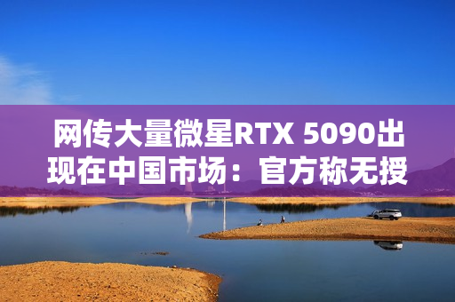 网传大量微星RTX 5090出现在中国市场：官方称无授权