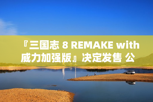 『三国志 8 REMAKE with 威力加强版』决定发售 公布宣传影片