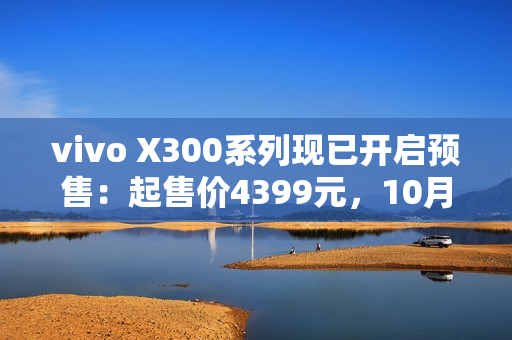 vivo X300系列现已开启预售：起售价4399元，10月17日正式开售