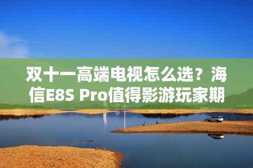 双十一高端电视怎么选？海信E8S Pro值得影游玩家期待
