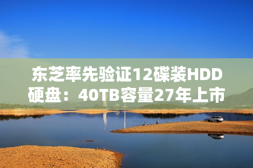 东芝率先验证12碟装HDD硬盘：40TB容量27年上市