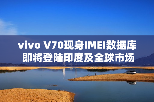 vivo V70现身IMEI数据库 即将登陆印度及全球市场
