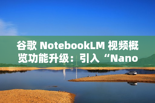 谷歌 NotebookLM 视频概览功能升级：引入“Nano Banana”