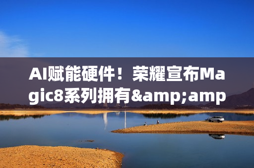 AI赋能硬件！荣耀宣布Magic8系列拥有&amp;ldquo;八大行业领先&amp;rdquo;