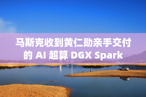 马斯克收到黄仁勋亲手交付的 AI 超算 DGX Spark