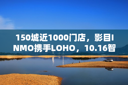 150城近1000门店，影目INMO携手LOHO，10.16智能眼镜迈入“一站式时代”