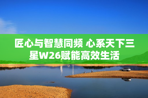 匠心与智慧同频 心系天下三星W26赋能高效生活