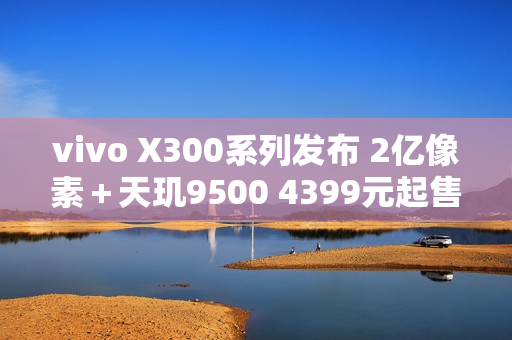 vivo X300系列发布 2亿像素＋天玑9500 4399元起售