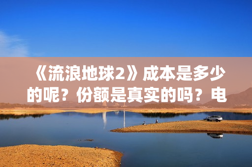 《流浪地球2》成本是多少的呢？份额是真实的吗？电影多少起投呢？(流浪地球2演员表全部名单)
