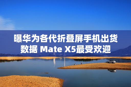 曝华为各代折叠屏手机出货数据 Mate X5最受欢迎