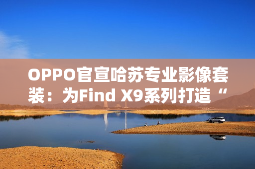 OPPO官宣哈苏专业影像套装：为Find X9系列打造“口袋中的完全体哈苏”
