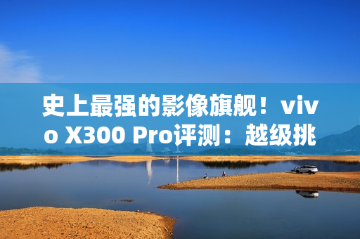 史上最强的影像旗舰！vivo X300 Pro评测：越级挑战的全能神机