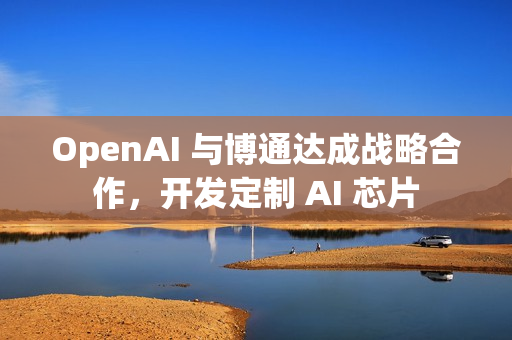 OpenAI 与博通达成战略合作，开发定制 AI 芯片