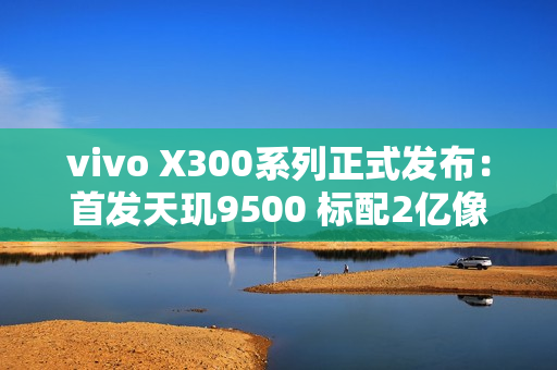 vivo X300系列正式发布:首发天玑9500 标配2亿像素 售价4399起 vivo X300系列正式发布:首发天玑9500 标配2亿像素 售价4399起