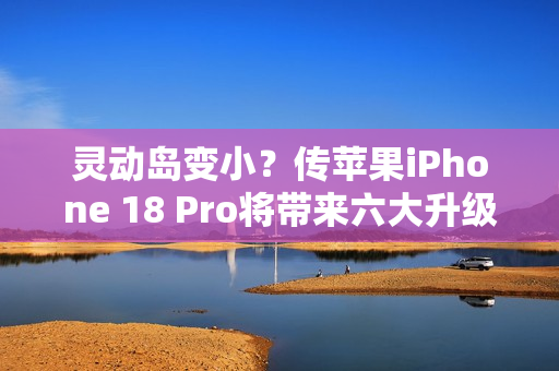 灵动岛变小？传苹果iPhone 18 Pro将带来六大升级