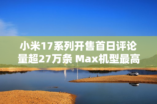小米17系列开售首日评论量超27万条 Max机型最高