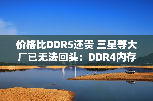 价格比DDR5还贵 三星等大厂已无法回头：DDR4内存还得涨价至少2年