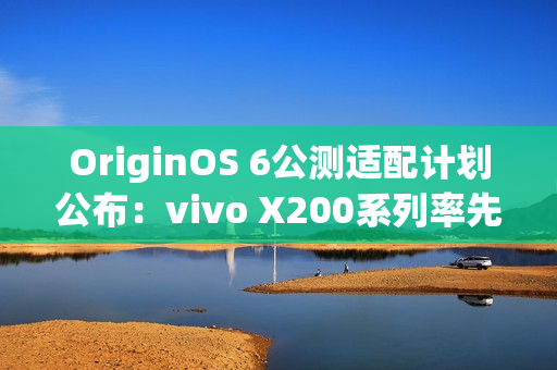 OriginOS 6公测适配计划公布：vivo X200系列率先尝鲜