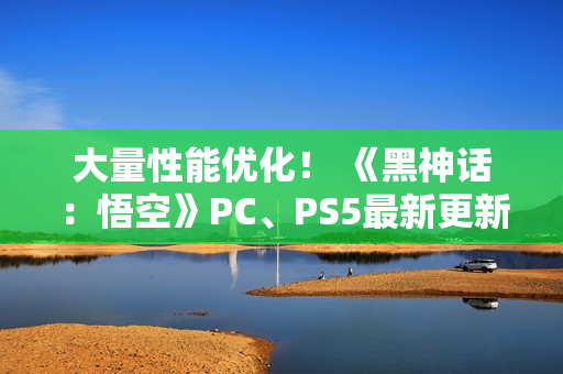 大量性能优化！ 《黑神话：悟空》PC、PS5最新更新公布