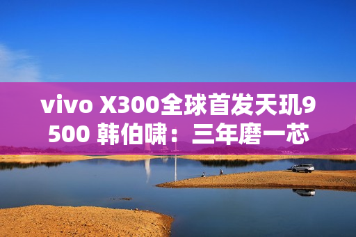 vivo X300全球首发天玑9500 韩伯啸：三年磨一芯