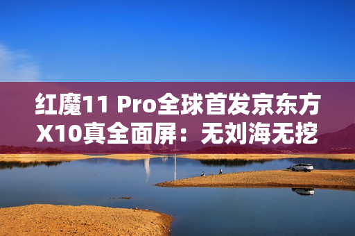 红魔11 Pro全球首发京东方X10真全面屏：无刘海无挖孔