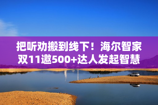把听劝搬到线下！海尔智家双11邀500+达人发起智慧科技众测