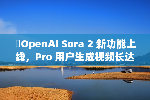 ​OpenAI Sora 2 新功能上线，Pro 用户生成视频长达 25 秒