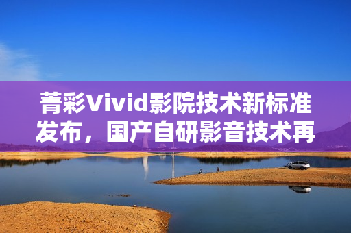 菁彩Vivid影院技术新标准发布，国产自研影音技术再升级