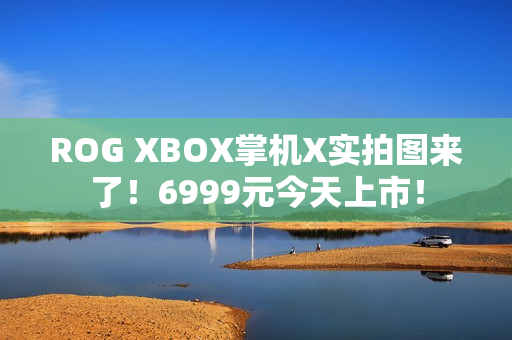 ROG XBOX掌机X实拍图来了！6999元今天上市！