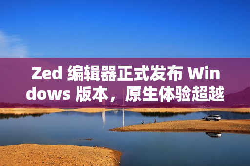 Zed 编辑器正式发布 Windows 版本，原生体验超越微软