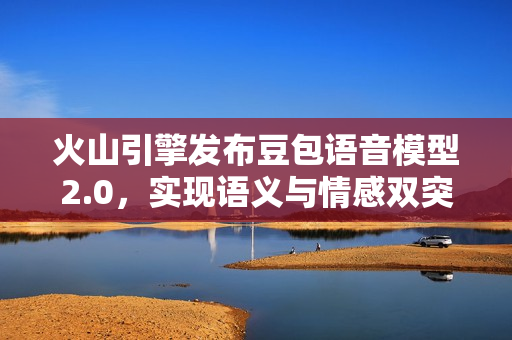 火山引擎发布豆包语音模型2.0，实现语义与情感双突破