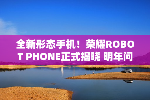 全新形态手机！荣耀ROBOT PHONE正式揭晓 明年问世