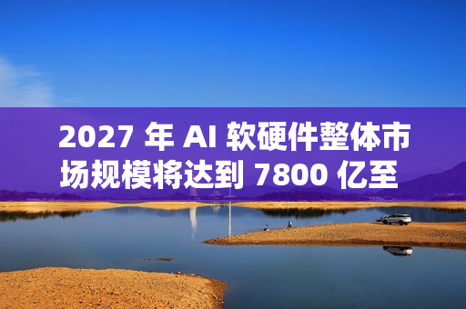 2027 年 AI 软硬件整体市场规模将达到 7800 亿至 9900 亿美元