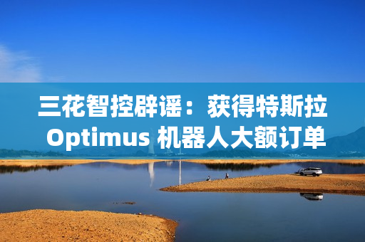 三花智控辟谣：获得特斯拉 Optimus 机器人大额订单的传言不属实
