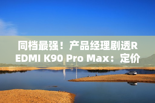 同档最强！产品经理剧透REDMI K90 Pro Max：定价超4000元