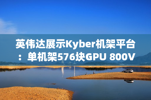 英伟达展示Kyber机架平台：单机架576块GPU 800V直流供电
